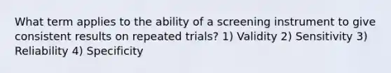 What term applies to the ability of a screening instrument to give consistent results on repeated trials? 1) Validity 2) Sensitivity 3) Reliability 4) Specificity