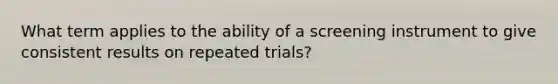 What term applies to the ability of a screening instrument to give consistent results on repeated trials?