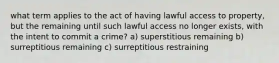 what term applies to the act of having lawful access to property, but the remaining until such lawful access no longer exists, with the intent to commit a crime? a) superstitious remaining b) surreptitious remaining c) surreptitious restraining