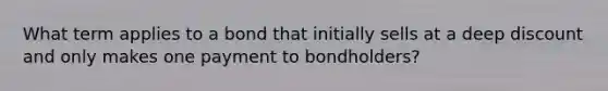 What term applies to a bond that initially sells at a deep discount and only makes one payment to bondholders?