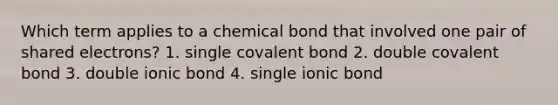 Which term applies to a chemical bond that involved one pair of shared electrons? 1. single covalent bond 2. double covalent bond 3. double ionic bond 4. single ionic bond