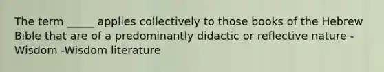 The term _____ applies collectively to those books of the Hebrew Bible that are of a predominantly didactic or reflective nature -Wisdom -Wisdom literature