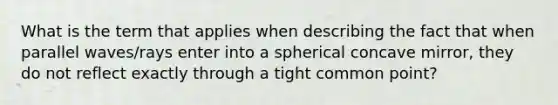 What is the term that applies when describing the fact that when parallel waves/rays enter into a spherical concave mirror, they do not reflect exactly through a tight common point?