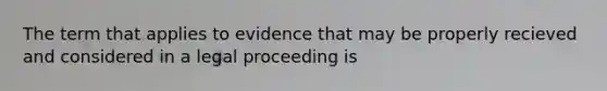 The term that applies to evidence that may be properly recieved and considered in a legal proceeding is