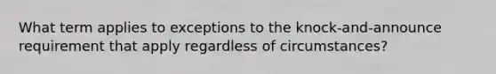 What term applies to exceptions to the knock-and-announce requirement that apply regardless of circumstances?