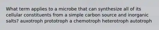 What term applies to a microbe that can synthesize all of its cellular constituents from a simple carbon source and inorganic salts? auxotroph prototroph a chemotroph heterotroph autotroph