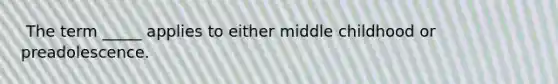 ​ The term _____ applies to either middle childhood or preadolescence.
