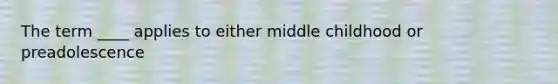 The term ____ applies to either middle childhood or preadolescence