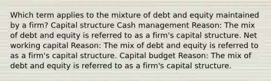 Which term applies to the mixture of debt and equity maintained by a firm? Capital structure Cash management Reason: The mix of debt and equity is referred to as a firm's capital structure. Net working capital Reason: The mix of debt and equity is referred to as a firm's capital structure. Capital budget Reason: The mix of debt and equity is referred to as a firm's capital structure.