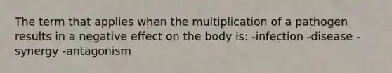 The term that applies when the multiplication of a pathogen results in a negative effect on the body is: -infection -disease -synergy -antagonism