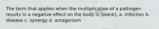 The term that applies when the multiplication of a pathogen results in a negative effect on the body is [blank]. a. infection b. disease c. synergy d. antagonism