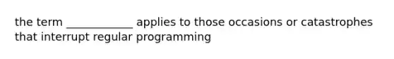 the term ____________ applies to those occasions or catastrophes that interrupt regular programming