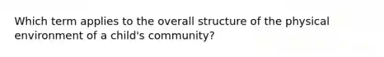 Which term applies to the overall structure of the physical environment of a child's community?