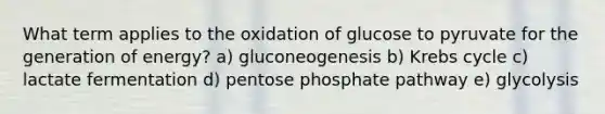 What term applies to the oxidation of glucose to pyruvate for the generation of energy? a) gluconeogenesis b) Krebs cycle c) lactate fermentation d) pentose phosphate pathway e) glycolysis