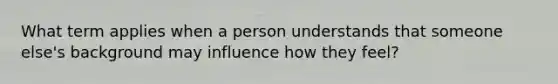 What term applies when a person understands that someone else's background may influence how they feel?