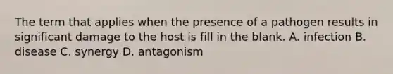 The term that applies when the presence of a pathogen results in significant damage to the host is fill in the blank. A. infection B. disease C. synergy D. antagonism