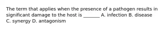 The term that applies when the presence of a pathogen results in significant damage to the host is _______ A. infection B. disease C. synergy D. antagonism