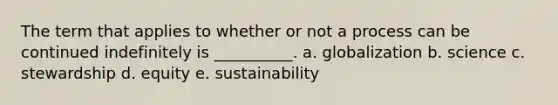 The term that applies to whether or not a process can be continued indefinitely is __________. a. globalization b. science c. stewardship d. equity e. sustainability