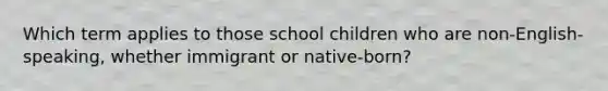 Which term applies to those school children who are non-English-speaking, whether immigrant or native-born?