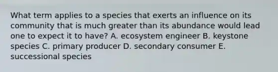 What term applies to a species that exerts an influence on its community that is much greater than its abundance would lead one to expect it to have? A. ecosystem engineer B. keystone species C. primary producer D. secondary consumer E. successional species