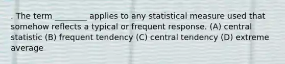 . The term ________ applies to any statistical measure used that somehow reflects a typical or frequent response. (A) central statistic (B) frequent tendency (C) central tendency (D) extreme average