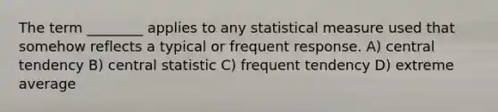 The term ________ applies to any statistical measure used that somehow reflects a typical or frequent response. A) central tendency B) central statistic C) frequent tendency D) extreme average