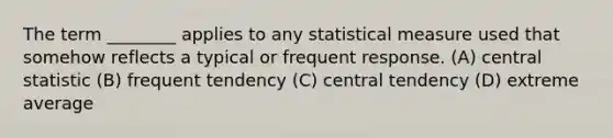 The term ________ applies to any statistical measure used that somehow reflects a typical or frequent response. (A) central statistic (B) frequent tendency (C) central tendency (D) extreme average