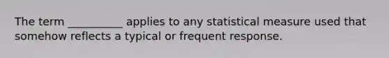 The term __________ applies to any statistical measure used that somehow reflects a typical or frequent response.