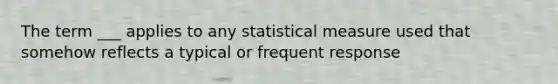 The term ___ applies to any statistical measure used that somehow reflects a typical or frequent response