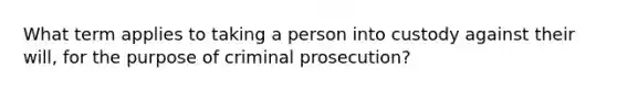 What term applies to taking a person into custody against their will, for the purpose of criminal prosecution?