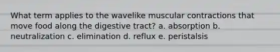 What term applies to the wavelike muscular contractions that move food along the digestive tract? a. absorption b. neutralization c. elimination d. reflux e. peristalsis