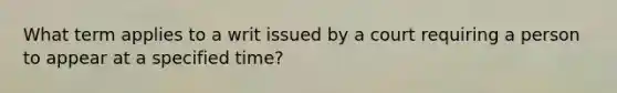 What term applies to a writ issued by a court requiring a person to appear at a specified time?