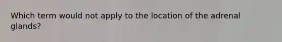 Which term would not apply to the location of the adrenal glands?