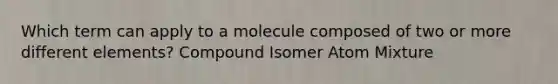 Which term can apply to a molecule composed of two or more different elements? Compound Isomer Atom Mixture