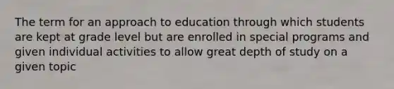 The term for an approach to education through which students are kept at grade level but are enrolled in special programs and given individual activities to allow great depth of study on a given topic