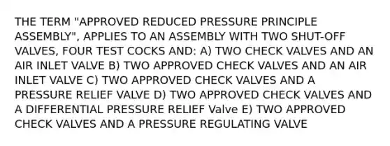 THE TERM "APPROVED REDUCED PRESSURE PRINCIPLE ASSEMBLY", APPLIES TO AN ASSEMBLY WITH TWO SHUT-OFF VALVES, FOUR TEST COCKS AND: A) TWO CHECK VALVES AND AN AIR INLET VALVE B) TWO APPROVED CHECK VALVES AND AN AIR INLET VALVE C) TWO APPROVED CHECK VALVES AND A PRESSURE RELIEF VALVE D) TWO APPROVED CHECK VALVES AND A DIFFERENTIAL PRESSURE RELIEF Valve E) TWO APPROVED CHECK VALVES AND A PRESSURE REGULATING VALVE