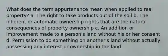 What does the term appurtenance mean when applied to real property? a. The right to take products out of the soil b. The inherent or automatic ownership rights that are the natural consequences of property ownership c. An addition or improvement made to a person's land without his or her consent d. Permission to do something on another's land without actually possessing any interest or ownership in the land