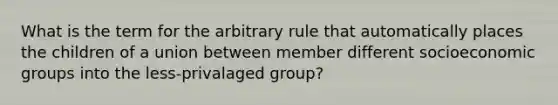 What is the term for the arbitrary rule that automatically places the children of a union between member different socioeconomic groups into the less-privalaged group?