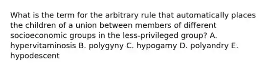 What is the term for the arbitrary rule that automatically places the children of a union between members of different socioeconomic groups in the less-privileged group? A. hypervitaminosis B. polygyny C. hypogamy D. polyandry E. hypodescent