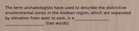 The term archaeologists have used to describe the distinctive environmental zones in the Andean region, which are separated by elevation from west to east, is a _________________ ____________________ (two words).