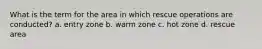 What is the term for the area in which rescue operations are conducted? a. entry zone b. warm zone c. hot zone d. rescue area