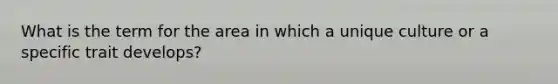 What is the term for the area in which a unique culture or a specific trait develops?