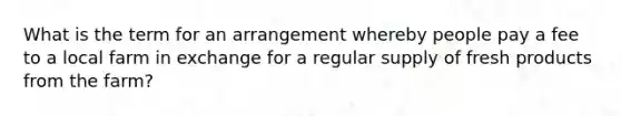 What is the term for an arrangement whereby people pay a fee to a local farm in exchange for a regular supply of fresh products from the farm?