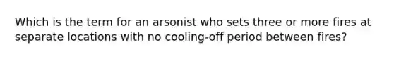 Which is the term for an arsonist who sets three or more fires at separate locations with no cooling-off period between fires?