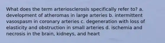 What does the term arteriosclerosis specifically refer to? a. development of atheromas in large arteries b. intermittent vasospasm in coronary arteries c. degeneration with loss of elasticity and obstruction in small arteries d. ischemia and necrosis in the brain, kidneys, and heart