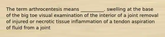 The term arthrocentesis means __________. swelling at the base of the big toe visual examination of the interior of a joint removal of injured or necrotic tissue inflammation of a tendon aspiration of fluid from a joint