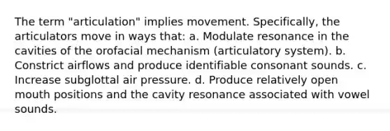 The term "articulation" implies movement. Specifically, the articulators move in ways that: a. Modulate resonance in the cavities of the orofacial mechanism (articulatory system). b. Constrict airflows and produce identifiable consonant sounds. c. Increase subglottal air pressure. d. Produce relatively open mouth positions and the cavity resonance associated with vowel sounds.