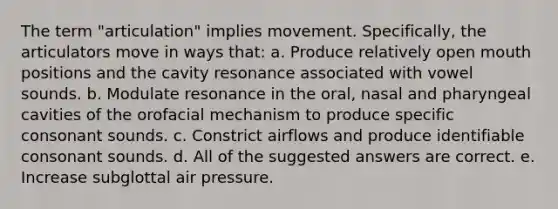 The term "articulation" implies movement. Specifically, the articulators move in ways that: a. Produce relatively open mouth positions and the cavity resonance associated with vowel sounds. b. Modulate resonance in the oral, nasal and pharyngeal cavities of the orofacial mechanism to produce specific consonant sounds. c. Constrict airflows and produce identifiable consonant sounds. d. All of the suggested answers are correct. e. Increase subglottal air pressure.