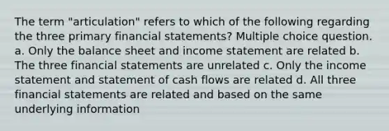 The term "articulation" refers to which of the following regarding the three primary financial statements? Multiple choice question. a. Only the balance sheet and income statement are related b. The three financial statements are unrelated c. Only the income statement and statement of cash flows are related d. All three financial statements are related and based on the same underlying information