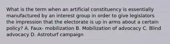 What is the term when an artificial constituency is essentially manufactured by an interest group in order to give legislators the impression that the electorate is up in arms about a certain policy? A. Faux- mobilization B. Mobilization of advocacy C. Blind advocacy D. Astroturf campaign